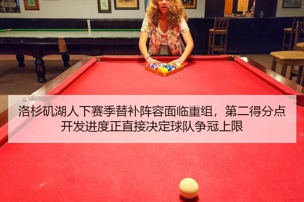 洛杉矶湖人下赛季替补阵容面临重组，第二得分点开发进度正直接决定球队争冠上限